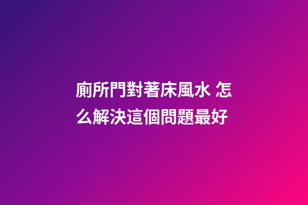廁所門對著床風水 怎么解決這個問題最好